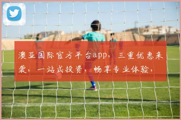 澳亚国际官方平台app，三重优惠来袭，一站式投资，畅享专业体验，尊享特权三重礼，尽在澳亚国际