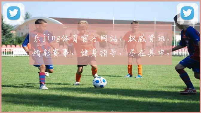 乐jing体育官方网站，权威资讯，精彩赛事，健身指导，尽在其中，一网打尽