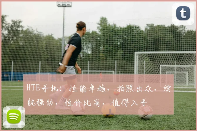 HTE手机：性能卓越，拍照出众，续航强劲，性价比高，值得入手