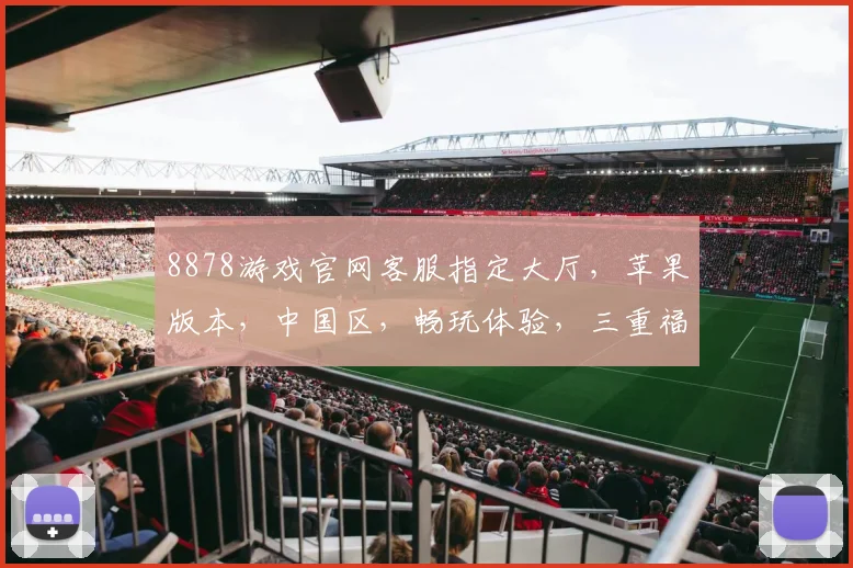 8878游戏官网客服指定大厅，苹果版本，中国区，畅玩体验，三重福利，诚邀加入，尽情享受