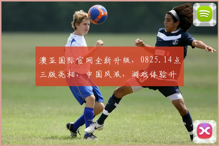 澳亚国际官网全新升级，0825.14点三版亮相，中国风浓，游戏体验升级，惊喜连连逗您笑