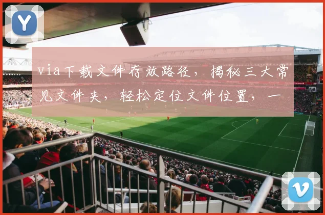 via下载文件存放路径，揭秘三大常见文件夹，轻松定位文件位置，一网打尽