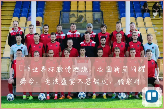 U18世界杯激情燃烧，各国新星闪耀舞台，竞技盛宴不容错过，精彩对决一触即发