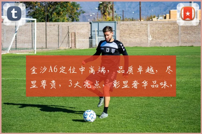 金沙A6定位中高端，品质卓越，尽显尊贵，3大亮点，彰显奢华品味，引领潮流。