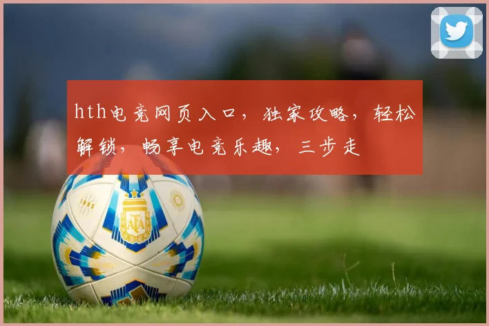 hth电竞网页入口，独家攻略，轻松解锁，畅享电竞乐趣，三步走